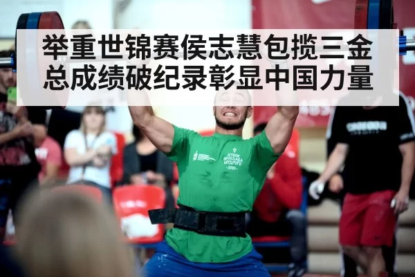 举重世锦赛侯志慧包揽三金 总成绩破纪录彰显中国力量