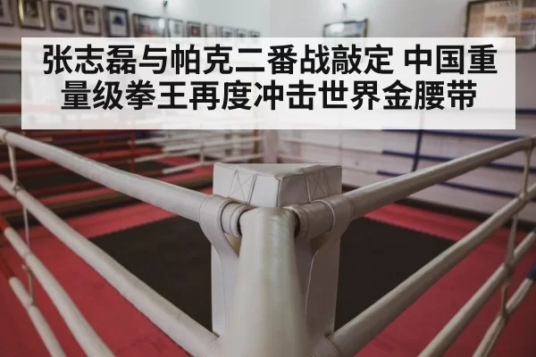 张志磊与帕克二番战敲定 中国重量级拳王再度冲击世界金腰带