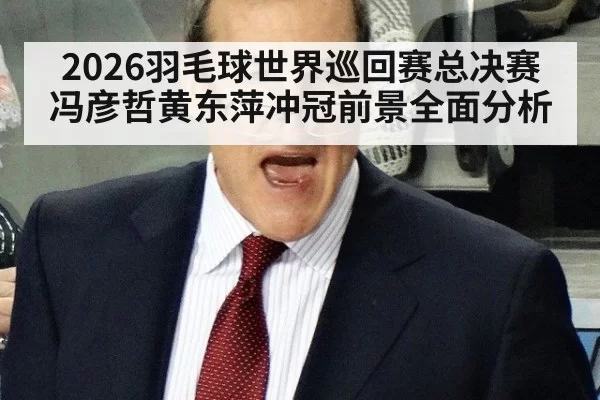 2026羽毛球世界巡回赛总决赛冯彦哲黄东萍冲冠前景全面分析